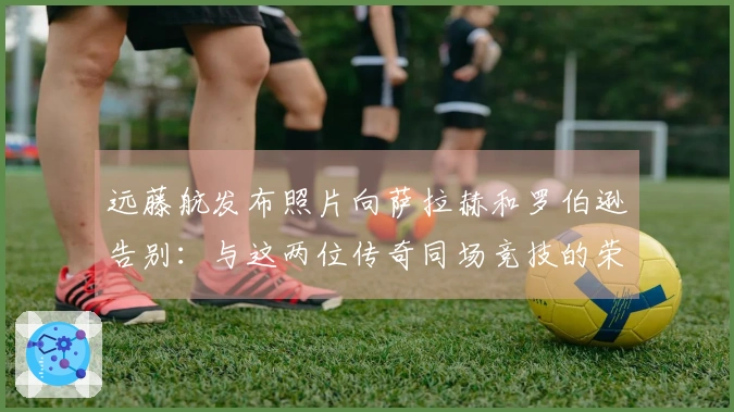 远藤航发布照片向萨拉赫和罗伯逊告别：与这两位传奇同场竞技的荣幸